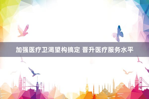 加强医疗卫渴望构搞定 晋升医疗服务水平
