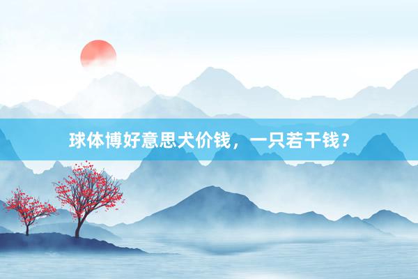 球体博好意思犬价钱，一只若干钱？
